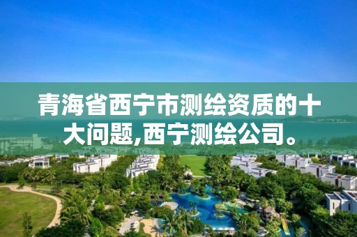 青海省西宁市测绘资质的十大问题,西宁测绘公司。