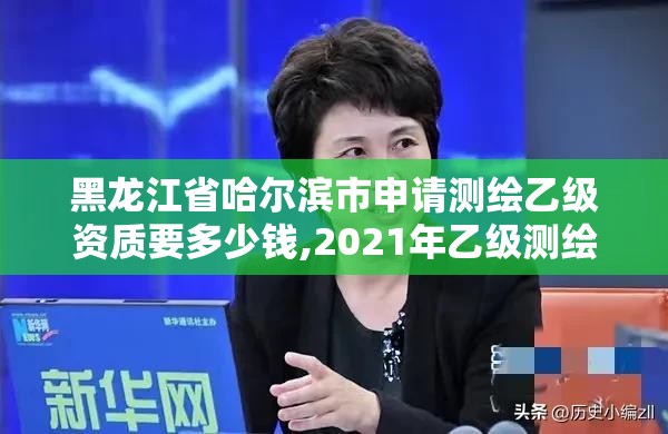 黑龙江省哈尔滨市申请测绘乙级资质要多少钱,2021年乙级测绘资质申报材料。