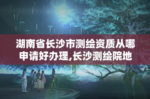 湖南省长沙市测绘资质从哪申请好办理,长沙测绘院地址。