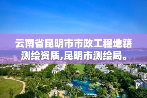 云南省昆明市市政工程地籍测绘资质,昆明市测绘局。