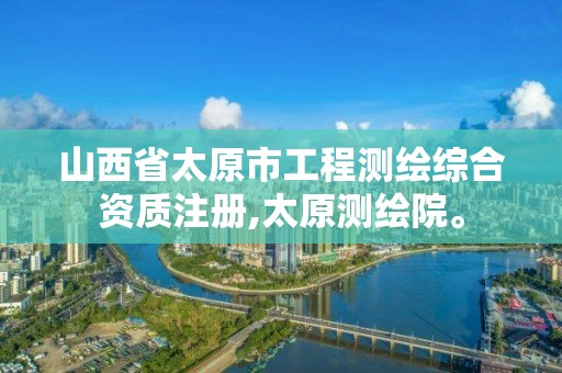 山西省太原市工程测绘综合资质注册,太原测绘院。