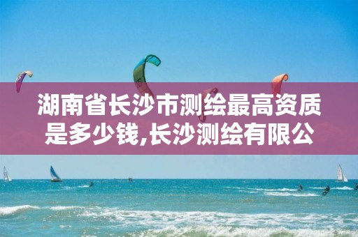 湖南省长沙市测绘最高资质是多少钱,长沙测绘有限公司待遇。