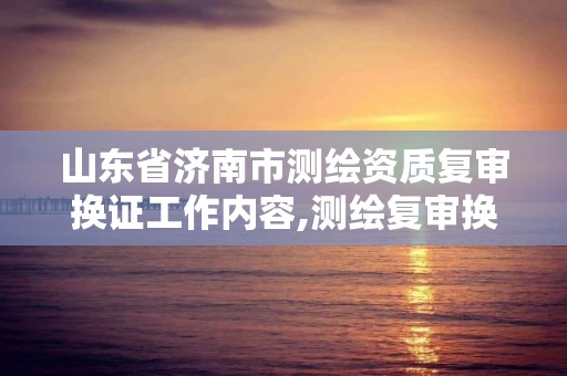 山东省济南市测绘资质复审换证工作内容,测绘复审换证三大体系。