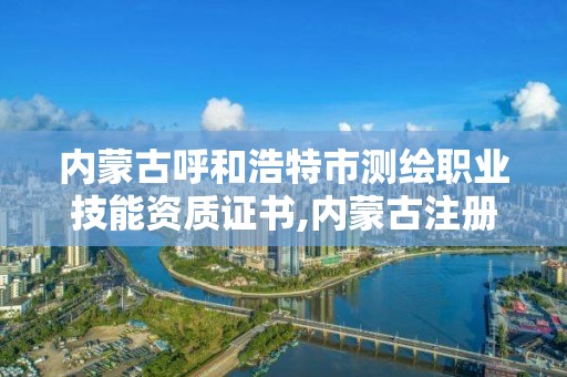 内蒙古呼和浩特市测绘职业技能资质证书,内蒙古注册测绘师。