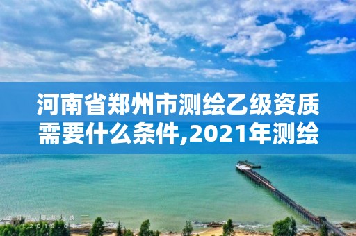 河南省郑州市测绘乙级资质需要什么条件,2021年测绘资质乙级人员要求。