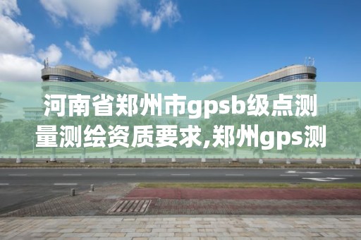 河南省郑州市gpsb级点测量测绘资质要求,郑州gps测量培训班。