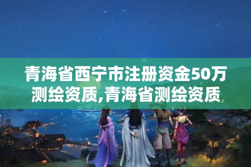 青海省西宁市注册资金50万测绘资质,青海省测绘资质延期公告。