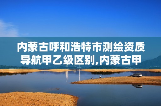 内蒙古呼和浩特市测绘资质导航甲乙级区别,内蒙古甲级测绘资质单位。