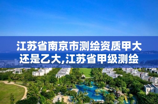 江苏省南京市测绘资质甲大还是乙大,江苏省甲级测绘资质单位。