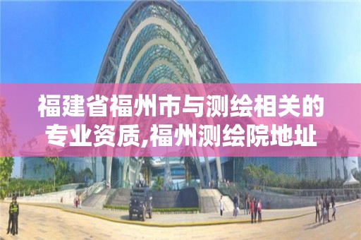 福建省福州市与测绘相关的专业资质,福州测绘院地址。