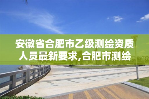 安徽省合肥市乙级测绘资质人员最新要求,合肥市测绘设计。