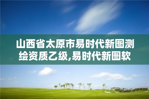 山西省太原市易时代新图测绘资质乙级,易时代新图软件怎么样。