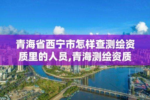 青海省西宁市怎样查测绘资质里的人员,青海测绘资质办理。