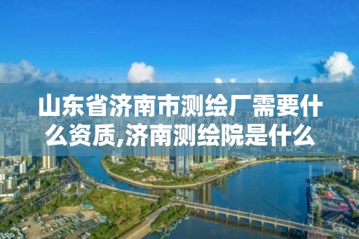 山东省济南市测绘厂需要什么资质,济南测绘院是什么单位。