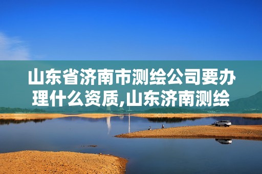 山东省济南市测绘公司要办理什么资质,山东济南测绘公司有哪些。