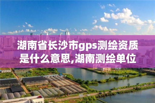 湖南省长沙市gps测绘资质是什么意思,湖南测绘单位。