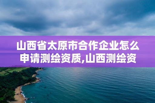 山西省太原市合作企业怎么申请测绘资质,山西测绘资质单位。