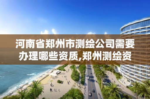 河南省郑州市测绘公司需要办理哪些资质,郑州测绘资质代办。