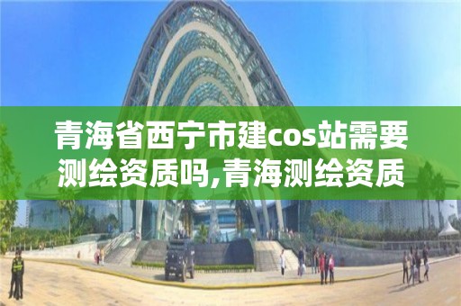 青海省西宁市建cos站需要测绘资质吗,青海测绘资质办理。