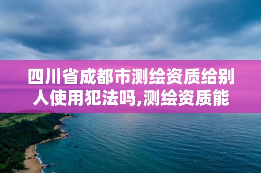 四川省成都市测绘资质给别人使用犯法吗,测绘资质能借吗。