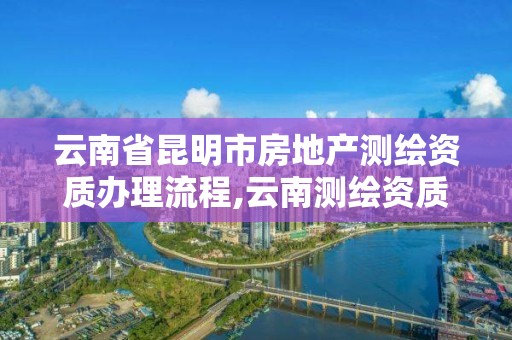 云南省昆明市房地产测绘资质办理流程,云南测绘资质单位。