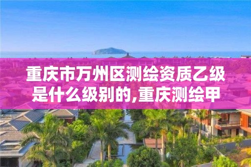 重庆市万州区测绘资质乙级是什么级别的,重庆测绘甲级。