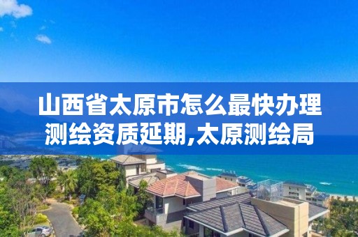 山西省太原市怎么最快办理测绘资质延期,太原测绘局官网。