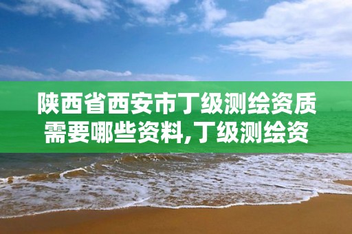 陕西省西安市丁级测绘资质需要哪些资料,丁级测绘资质业务范围。