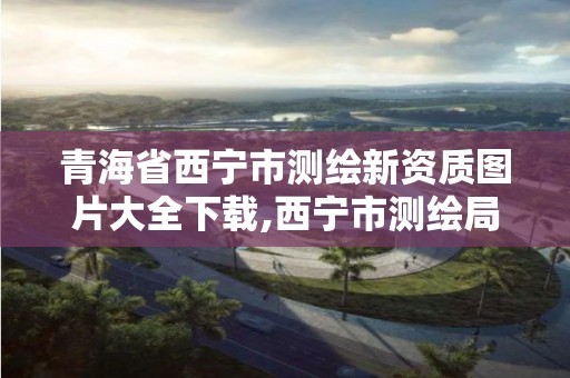 青海省西宁市测绘新资质图片大全下载,西宁市测绘局2020招聘。