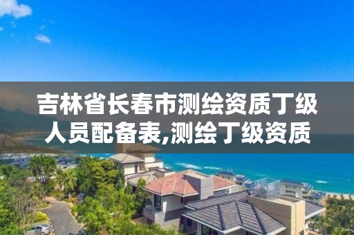 吉林省长春市测绘资质丁级人员配备表,测绘丁级资质人员条件。