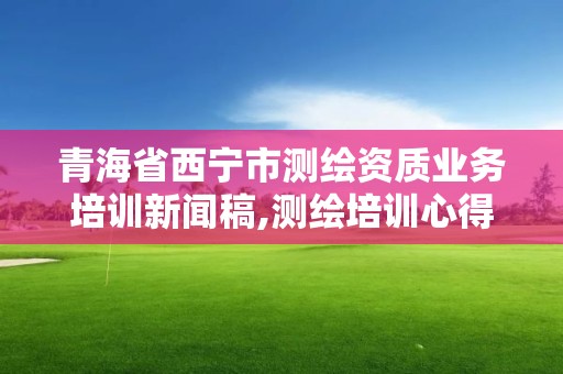 青海省西宁市测绘资质业务培训新闻稿,测绘培训心得体会。