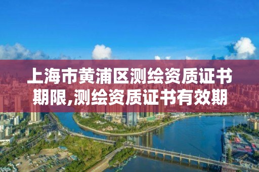 上海市黄浦区测绘资质证书期限,测绘资质证书有效期几年。