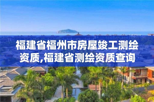 福建省福州市房屋竣工测绘资质,福建省测绘资质查询。