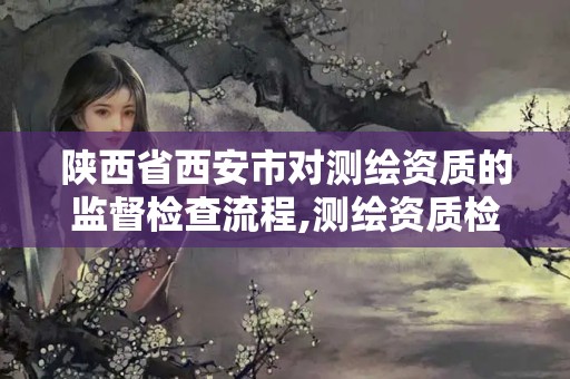 陕西省西安市对测绘资质的监督检查流程,测绘资质检查都检查啥。