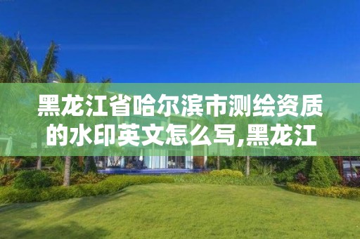 黑龙江省哈尔滨市测绘资质的水印英文怎么写,黑龙江省测绘资质延期通知。