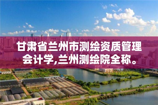 甘肃省兰州市测绘资质管理会计学,兰州测绘院全称。