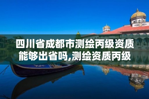 四川省成都市测绘丙级资质能够出省吗,测绘资质丙级升乙级条件。