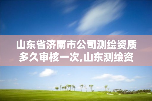 山东省济南市公司测绘资质多久审核一次,山东测绘资质延期公告。