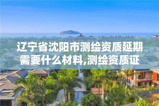 辽宁省沈阳市测绘资质延期需要什么材料,测绘资质证书延期。