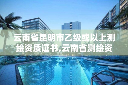 云南省昆明市乙级或以上测绘资质证书,云南省测绘资质查询。