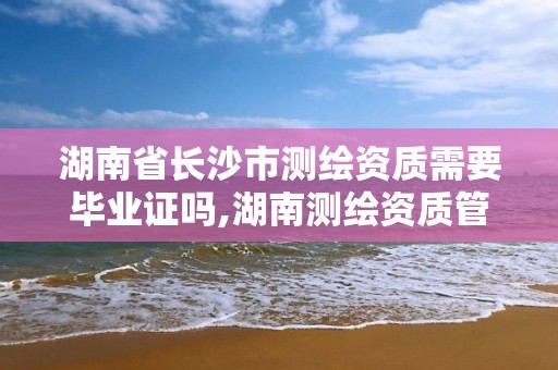 湖南省长沙市测绘资质需要毕业证吗,湖南测绘资质管理。