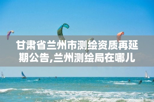 甘肃省兰州市测绘资质再延期公告,兰州测绘局在哪儿。