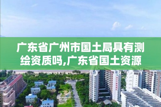 广东省广州市国土局具有测绘资质吗,广东省国土资源测绘院是国企单位吗。