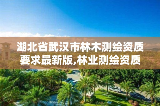 湖北省武汉市林木测绘资质要求最新版,林业测绘资质哪里办理。