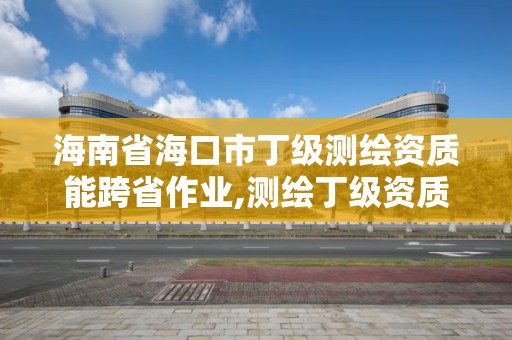 海南省海口市丁级测绘资质能跨省作业,测绘丁级资质业务范围及作业限额。