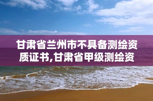 甘肃省兰州市不具备测绘资质证书,甘肃省甲级测绘资质单位。