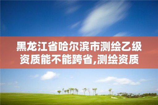 黑龙江省哈尔滨市测绘乙级资质能不能跨省,测绘资质可以直接办理乙级。