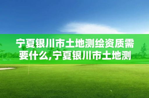 宁夏银川市土地测绘资质需要什么,宁夏银川市土地测绘资质需要什么材料。