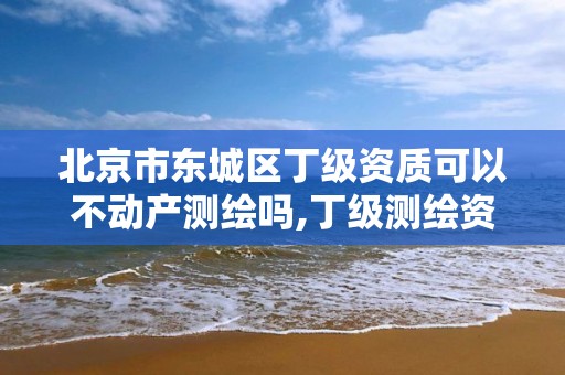 北京市东城区丁级资质可以不动产测绘吗,丁级测绘资质能承担的业务。