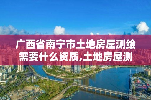 广西省南宁市土地房屋测绘需要什么资质,土地房屋测绘收费标准。